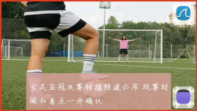 女足亚冠决赛转播频道公布 观赛时间和看点一并确认