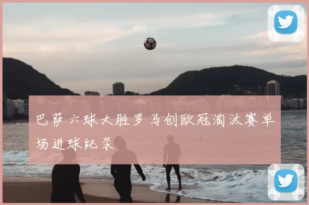 巴萨六球大胜罗马创欧冠淘汰赛单场进球纪录