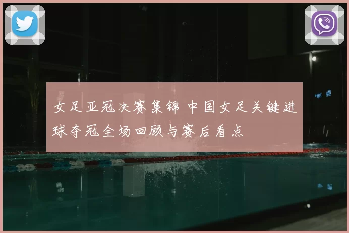 女足亚冠决赛集锦 中国女足关键进球夺冠全场回顾与赛后看点