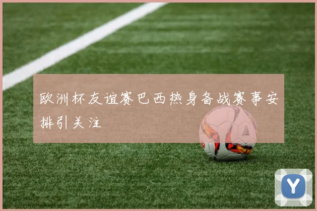 欧洲杯友谊赛巴西热身备战赛事安排引关注