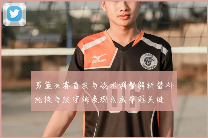 男篮决赛首发与战术调整解析替补轮换与防守端表现或成夺冠关键
