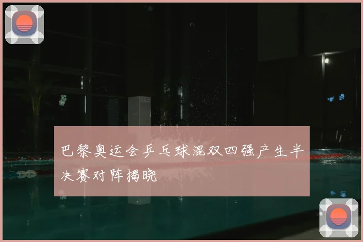 巴黎奥运会乒乓球混双四强产生半决赛对阵揭晓