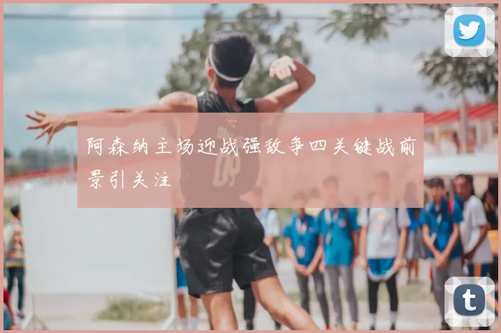 阿森纳主场迎战强敌争四关键战前景引关注