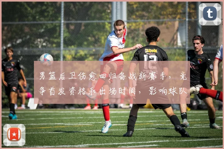 男篮后卫伤愈回归备战新赛季，竞争首发资格和出场时间，影响球队攻防布局