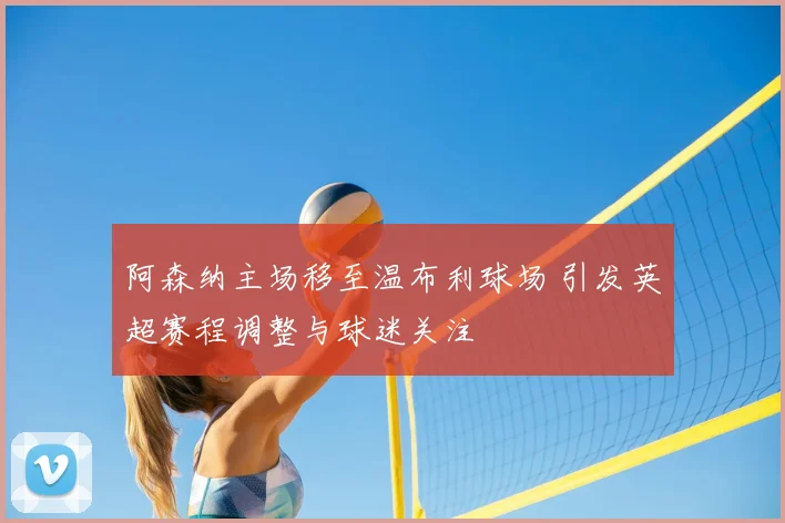 阿森纳主场移至温布利球场 引发英超赛程调整与球迷关注