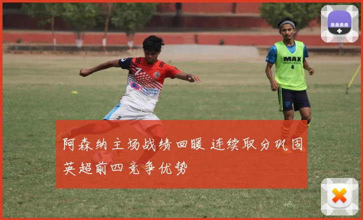 阿森纳主场战绩回暖 连续取分巩固英超前四竞争优势