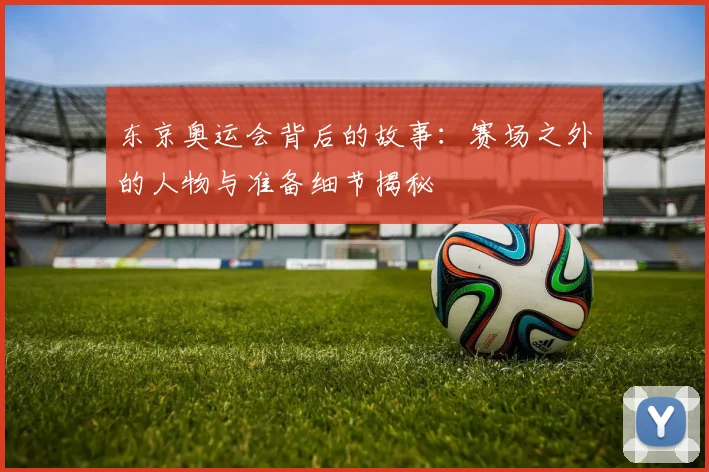 东京奥运会背后的故事：赛场之外的人物与准备细节揭秘