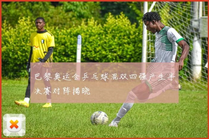 巴黎奥运会乒乓球混双四强产生半决赛对阵揭晓