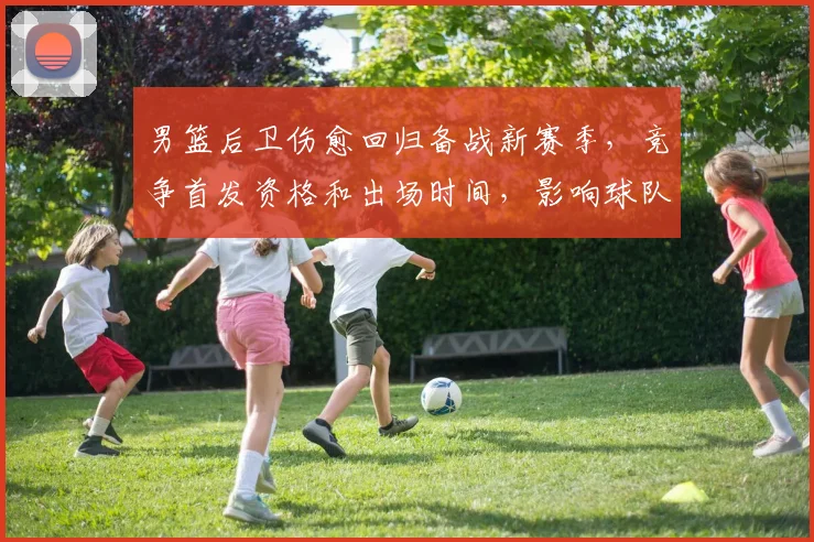 男篮后卫伤愈回归备战新赛季，竞争首发资格和出场时间，影响球队攻防布局