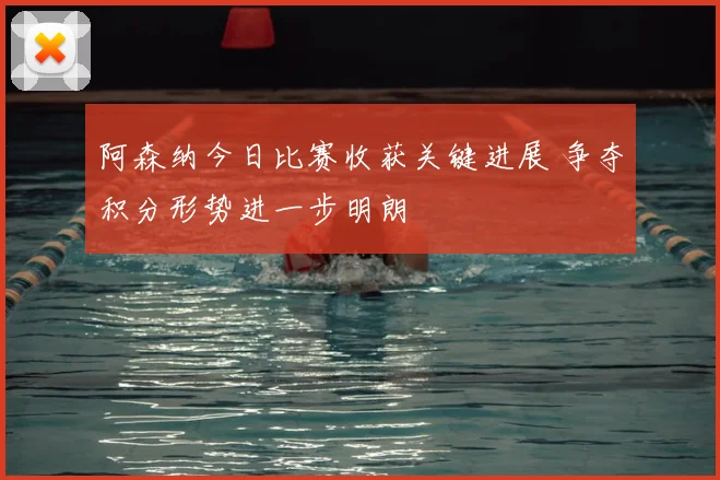 阿森纳今日比赛收获关键进展 争夺积分形势进一步明朗