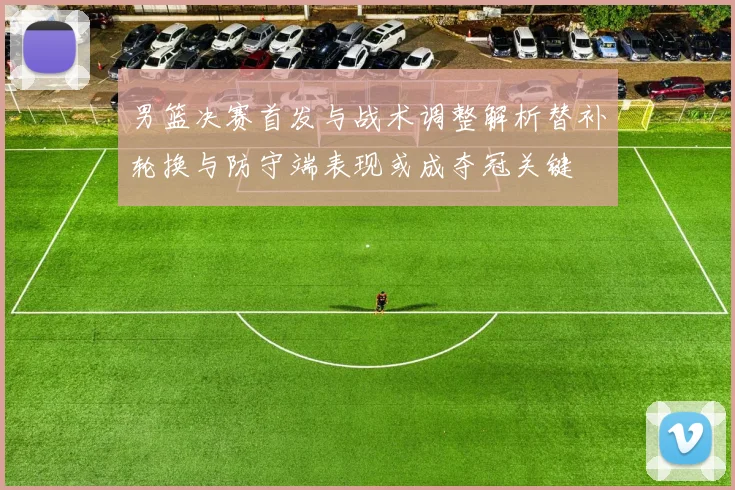 男篮决赛首发与战术调整解析替补轮换与防守端表现或成夺冠关键