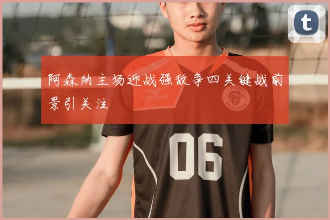 阿森纳主场迎战强敌争四关键战前景引关注