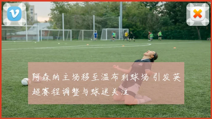 阿森纳主场移至温布利球场 引发英超赛程调整与球迷关注