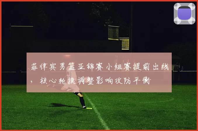 菲律宾男篮亚锦赛小组赛提前出线，核心轮换调整影响攻防平衡