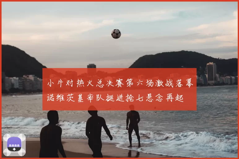 小牛对热火总决赛第六场激战落幕诺维茨基率队挺进抢七悬念再起