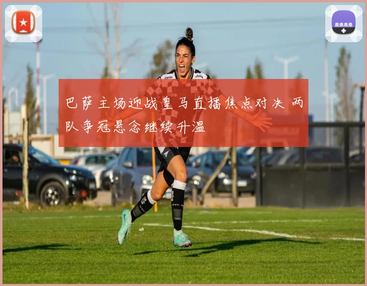 巴萨主场迎战皇马直播焦点对决 两队争冠悬念继续升温