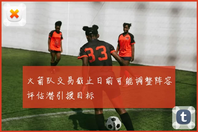 火箭队交易截止日前可能调整阵容评估潜引援目标