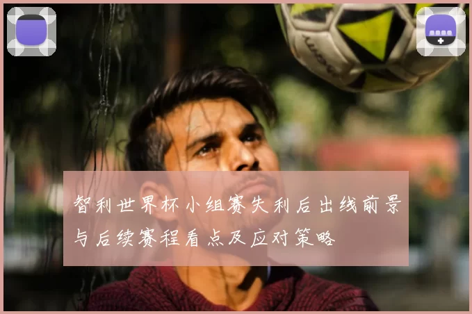 智利世界杯小组赛失利后出线前景与后续赛程看点及应对策略