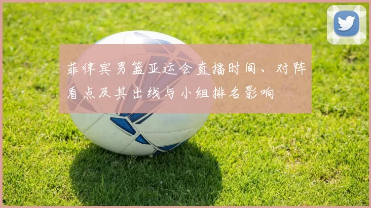 菲律宾男篮亚运会直播时间、对阵看点及其出线与小组排名影响