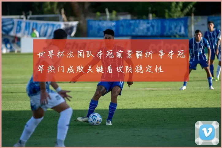 世界杯法国队夺冠前景解析 争夺冠军热门成败关键看攻防稳定性