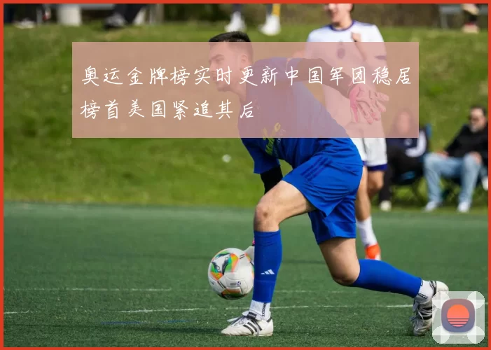 奥运金牌榜实时更新中国军团稳居榜首美国紧追其后