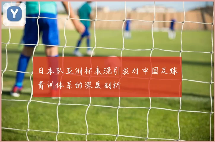 日本队亚洲杯表现引发对中国足球青训体系的深度剖析