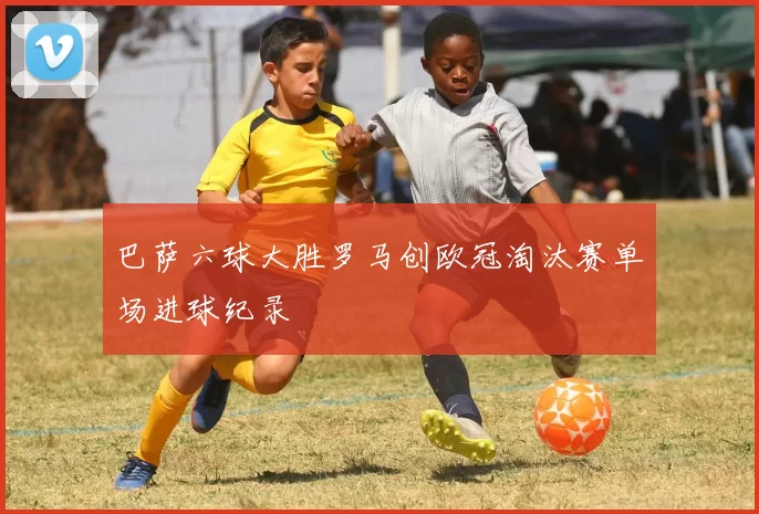 巴萨六球大胜罗马创欧冠淘汰赛单场进球纪录