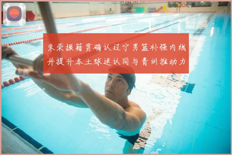 朱荣振籍贯确认辽宁男篮补强内线并提升本土球迷认同与青训推动力