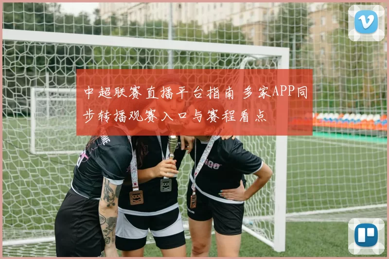 中超联赛直播平台指南 多家APP同步转播观赛入口与赛程看点