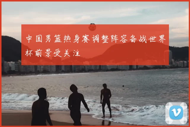 中国男篮热身赛调整阵容备战世界杯前景受关注