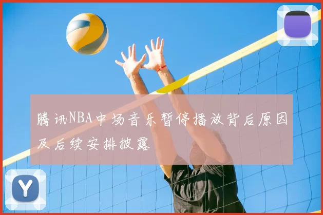 腾讯NBA中场音乐暂停播放背后原因及后续安排披露