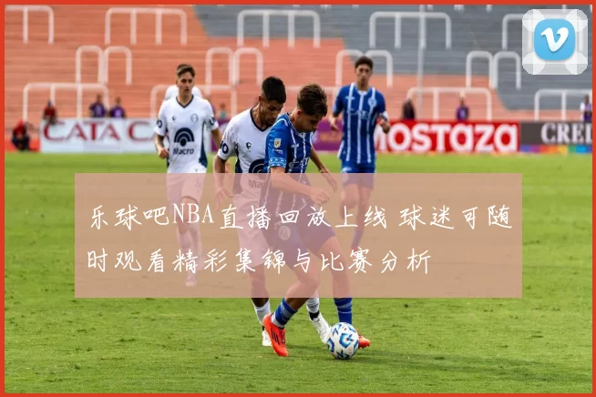 乐球吧NBA直播回放上线 球迷可随时观看精彩集锦与比赛分析