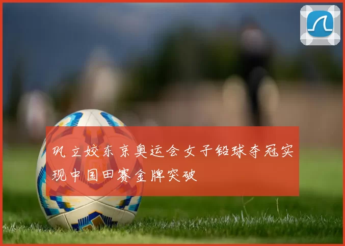 巩立姣东京奥运会女子铅球夺冠实现中国田赛金牌突破