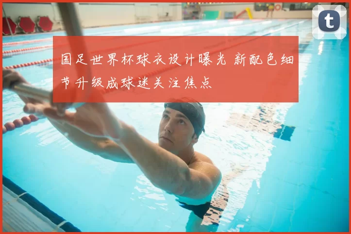 国足世界杯球衣设计曝光 新配色细节升级成球迷关注焦点