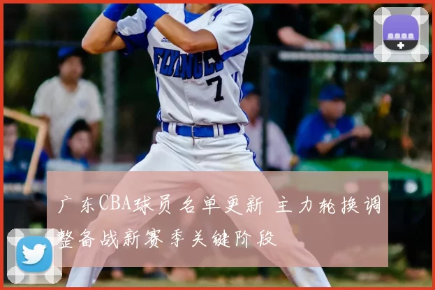 广东CBA球员名单更新 主力轮换调整备战新赛季关键阶段