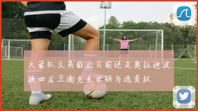 火箭队交易截止日前送走奥拉迪波换回后卫谢克米尔顿与选秀权