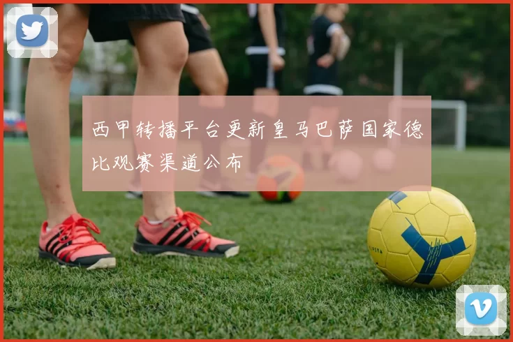 西甲转播平台更新皇马巴萨国家德比观赛渠道公布