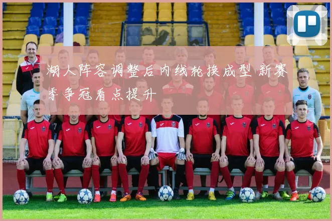 湖人阵容调整后内线轮换成型 新赛季争冠看点提升