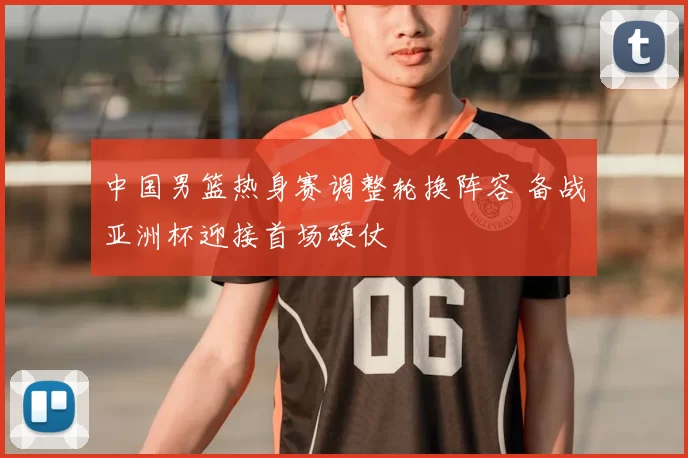 中国男篮热身赛调整轮换阵容 备战亚洲杯迎接首场硬仗