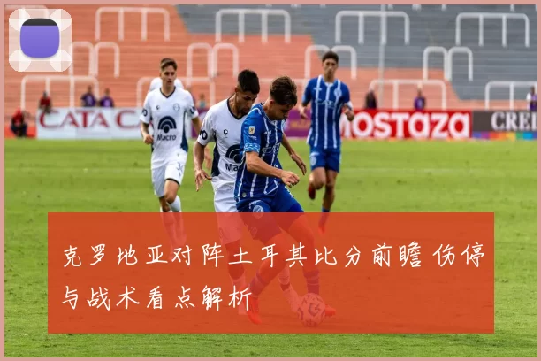 克罗地亚对阵土耳其比分前瞻 伤停与战术看点解析