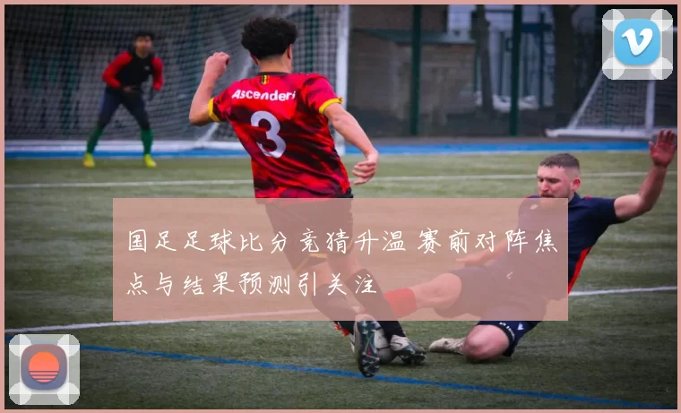 国足足球比分竞猜升温 赛前对阵焦点与结果预测引关注