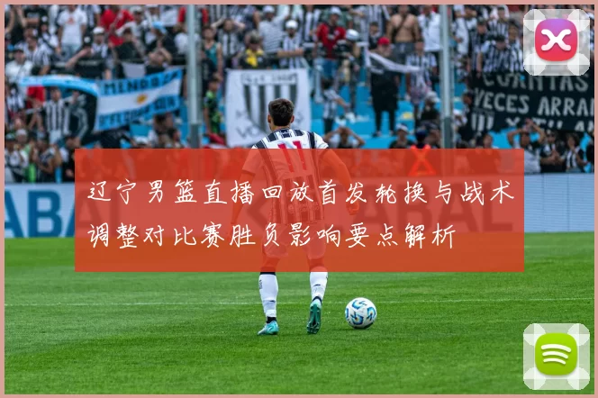 辽宁男篮直播回放首发轮换与战术调整对比赛胜负影响要点解析
