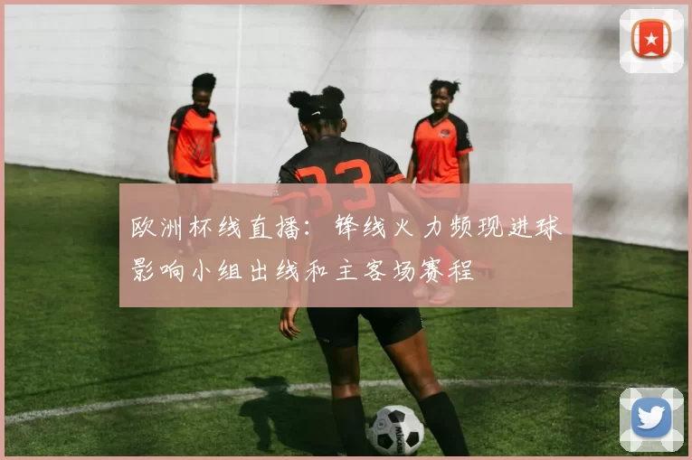 欧洲杯线直播：锋线火力频现进球影响小组出线和主客场赛程