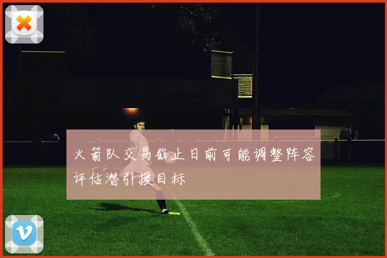 火箭队交易截止日前可能调整阵容评估潜引援目标