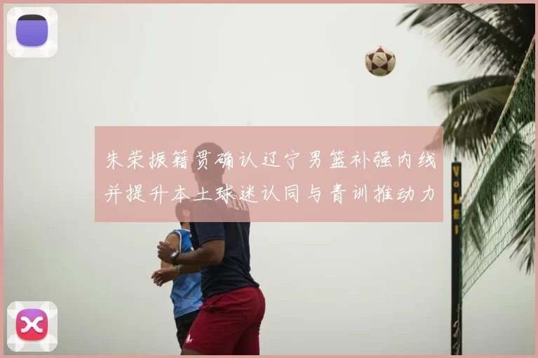朱荣振籍贯确认辽宁男篮补强内线并提升本土球迷认同与青训推动力
