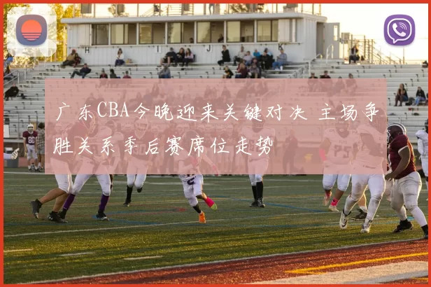 广东CBA今晚迎来关键对决 主场争胜关系季后赛席位走势