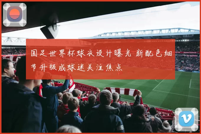 国足世界杯球衣设计曝光 新配色细节升级成球迷关注焦点