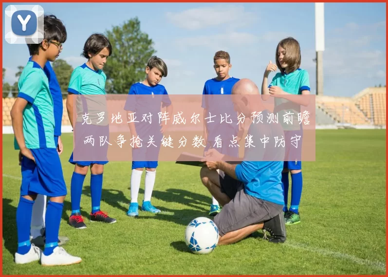 克罗地亚对阵威尔士比分预测前瞻 两队争抢关键分数 看点集中防守与进攻效率