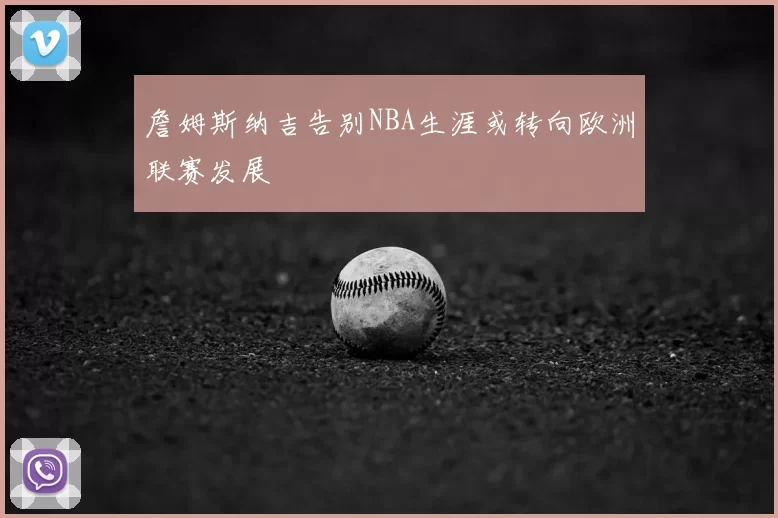 詹姆斯纳吉告别NBA生涯或转向欧洲联赛发展