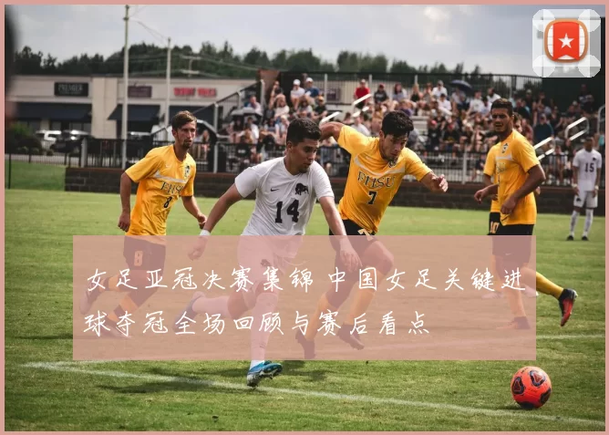 女足亚冠决赛集锦 中国女足关键进球夺冠全场回顾与赛后看点